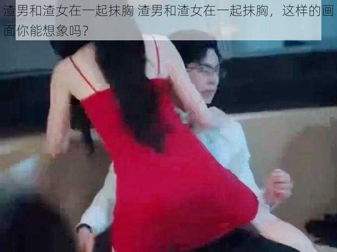 渣男和渣女在一起抹胸 渣男和渣女在一起抹胸,这样的画面你能想象吗?
