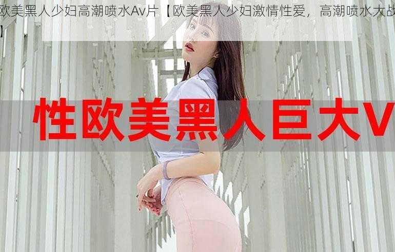 欧美黑人少妇高潮喷水Av片【欧美黑人少妇激情性爱,高潮喷水大战】