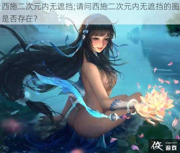 西施二次元内无遮挡;请问西施二次元内无遮挡的图是否存在?
