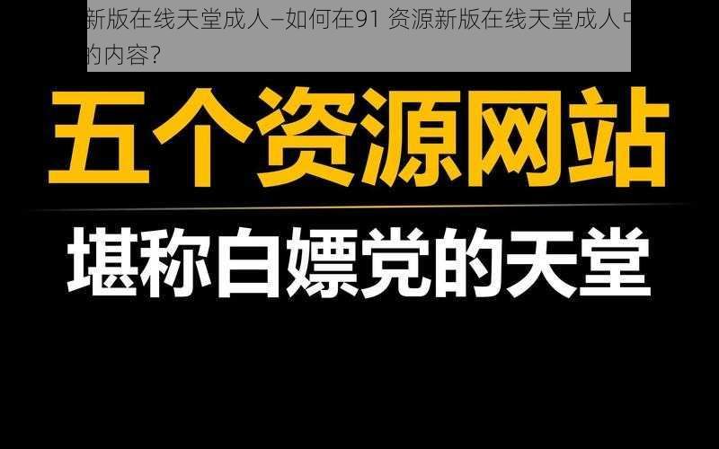 91资源新版在线天堂成人—如何在91 资源新版在线天堂成人中找到自己想要的内容?
