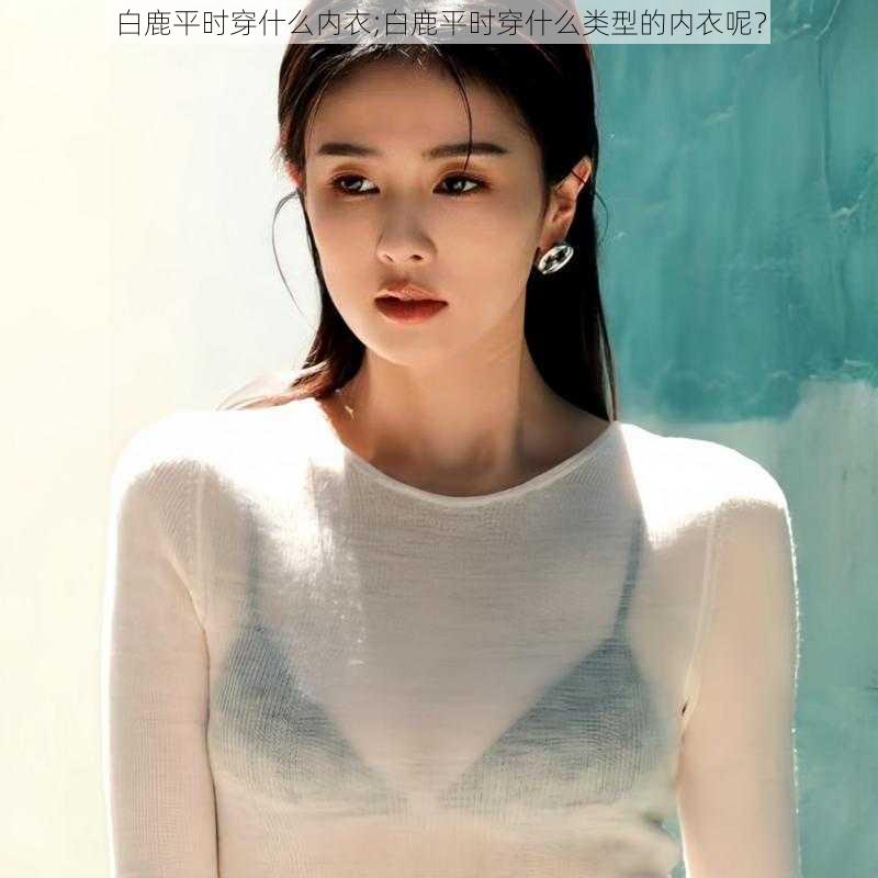 白鹿平时穿什么内衣;白鹿平时穿什么类型的内衣呢?