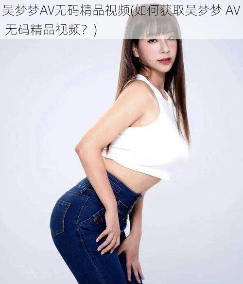 吴梦梦AV无码精品视频(如何获取吴梦梦 AV 无码精品视频?)