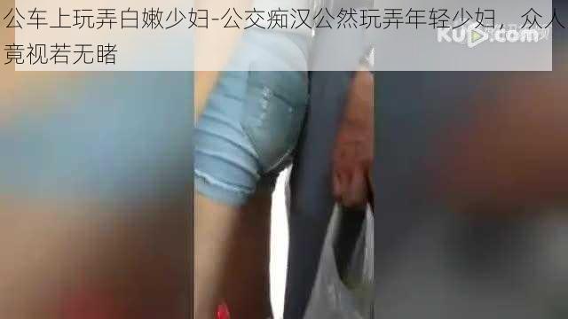 公车上玩弄白嫩少妇-公交痴汉公然玩弄年轻少妇,众人竟视若无睹