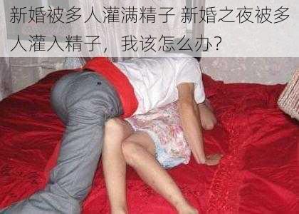 新婚被多人灌满精子 新婚之夜被多人灌入精子,我该怎么办?