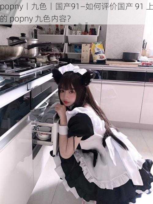 popny丨九色丨国产91—如何评价国产 91 上的 popny 九色内容?