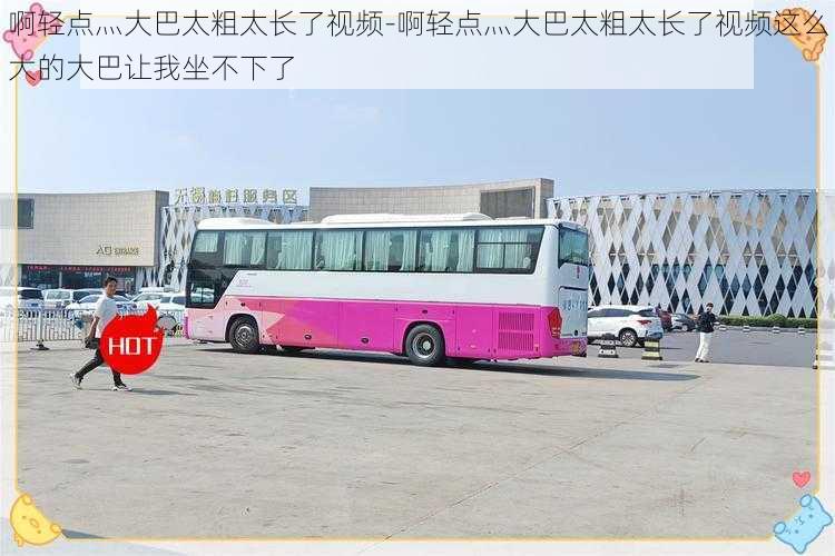 啊轻点灬大巴太粗太长了视频-啊轻点灬大巴太粗太长了视频这么大的大巴让我坐不下了