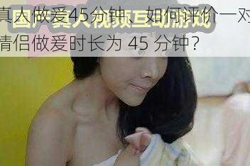 真人做爰45分钟、如何评价一对情侣做爰时长为 45 分钟?