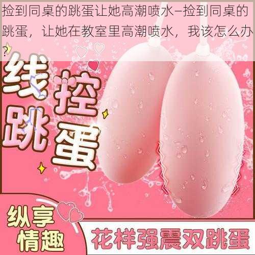 捡到同桌的跳蛋让她高潮喷水—捡到同桌的跳蛋,让她在教室里高潮喷水,我该怎么办?