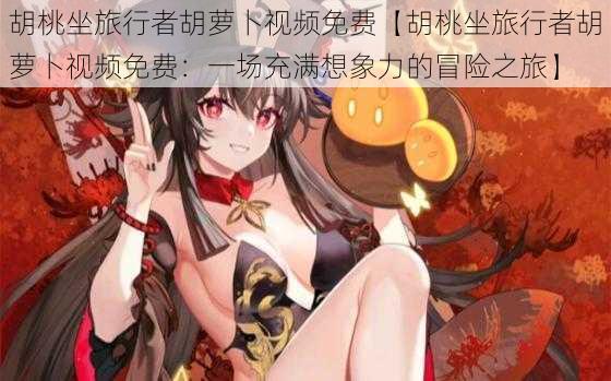 胡桃坐旅行者胡萝卜视频免费【胡桃坐旅行者胡萝卜视频免费:一场充满想象力的冒险之旅】