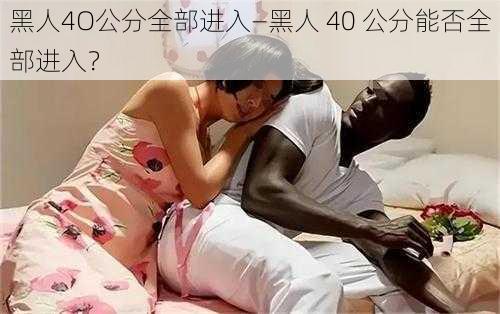 黑人4O公分全部进入—黑人 40 公分能否全部进入？