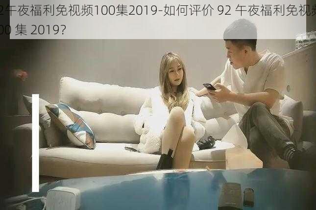 92午夜福利免视频100集2019-如何评价 92 午夜福利免视频 100 集 2019？