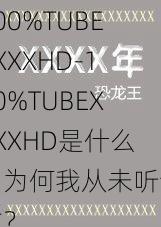 100%TUBEXXXXHD-100%TUBEXXXXHD是什么,为何我从未听说过?