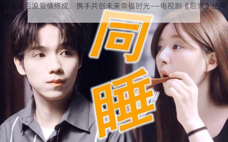 孙头头后浪爱情终成，携手共创未来幸福时光——电视剧《后浪》结局揭秘