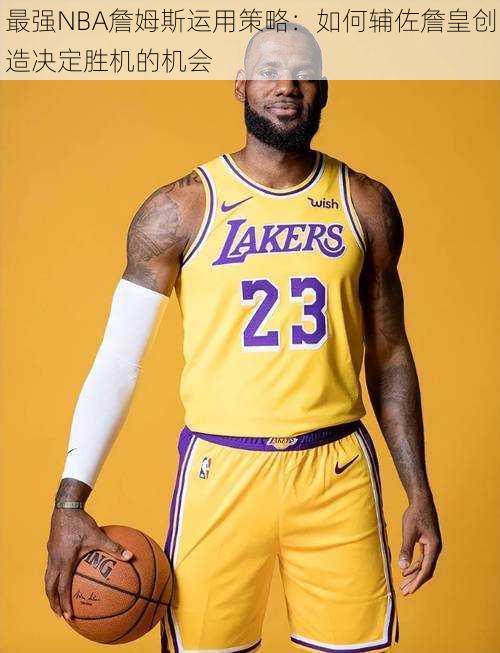 最强NBA詹姆斯运用策略:如何辅佐詹皇创造决定胜机的机会