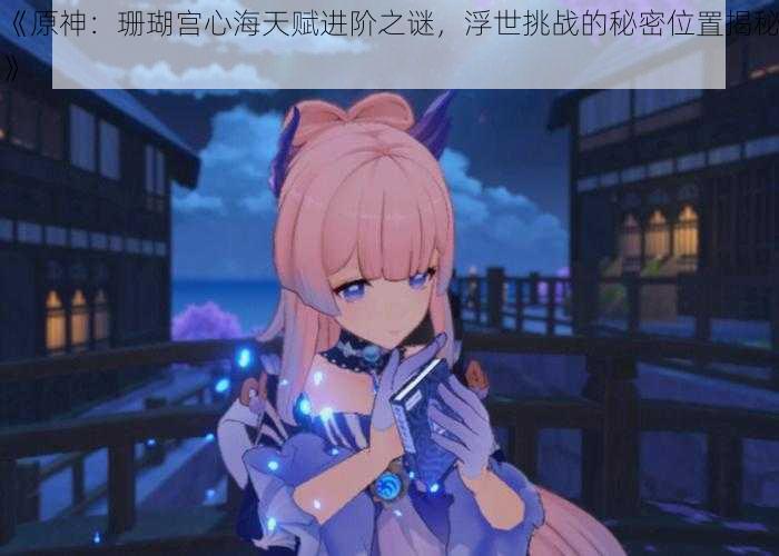 《原神:珊瑚宫心海天赋进阶之谜,浮世挑战的秘密位置揭秘》